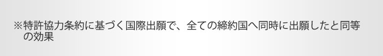 ※特許協力条約に基づく国際出願で、全ての締約国へ同時に出願したと同等の効果