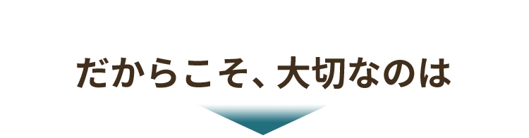 だからこそ、大切なのは