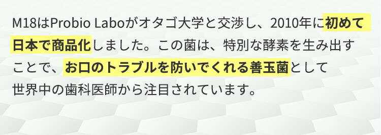 M18はProbio Laboがオタゴ大学と交渉し、2010年に初めて日本で商品化しました。この菌は、特別な酵素を生み出すことで、お口のトラブルを防いでくれる善玉菌として世界中の歯科医師から注目されています。